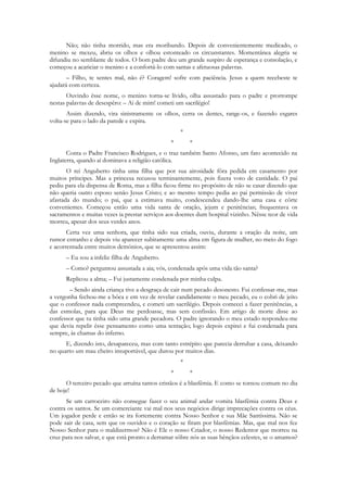 Não; não tinha morrido, mas era moribundo. Depois de convenientemente medicado, o
menino se mexeu, abriu os olhos e olhou estonteado os circunstantes. Momentânea alegria se
difundiu no semblante de todos. O bom padre deu um grande suspiro de esperança e consolação, e
começou a acariciar o menino e a confortá-lo com santas e afetuosas palavras.
       – Filho, te sentes mal, não é? Coragem! sofre com paciência. Jesus a quem recebeste te
ajudará com certeza.
       Ouvindo êsse nome, o menino torna-se lívido, olha assustado para o padre e prorrompe
nestas palavras de desespêro: – Ai de mim! cometi um sacrilégio!
       Assim dizendo, vira sinistramente os olhos, cerra os dentes, range-os, e fazendo esgares
volta-se para o lado da parede e expira.
                                                    *
                                                *       *
       Conta o Padre Francisco Rodrigues, e o traz também Santo Afonso, um fato acontecido na
Inglaterra, quando aí dominava a religião católica.
       O rei Anguberto tinha uma filha que por sua airosidade fôra pedida em casamento por
muitos príncipes. Mas a princesa recusou terminantemente, pois fizera voto de castidade. O pai
pediu para ela dispensa de Roma, mas a filha ficou firme no propósito de não se casar dizendo que
não queria outro esposo senão Jesus Cristo; e ao mesmo tempo pedia ao pai permissão de viver
afastada do mundo; o pai, que a estimava muito, condescendeu dando-lhe uma casa e côrte
convenientes. Começou então uma vida santa de oração, jejum e penitências; frequentava os
sacramentos e muitas vezes ia prestar serviços aos doentes dum hospital vizinho. Nêsse teor de vida
morreu, apesar dos seus verdes anos.
       Certa vez uma senhora, que tinha sido sua criada, ouviu, durante a oração da noite, um
rumor estranho e depois viu aparecer subitamente uma alma em figura de mulher, no meio do fogo
e acorrentada entre muitos demônios, que se apresentou assim:
      – Eu sou a infeliz filha de Anguberto.
      – Como? perguntou assustada a aia; vós, condenada após uma vida tão santa?
      Replicou a alma; – Fui justamente condenada por minha culpa.
       – Sendo ainda criança tive a desgraça de cair num pecado desonesto. Fui confessar-me, mas
a vergonha fechou-me a bôca e em vez de revelar candidamente o meu pecado, eu o cobri de jeito
que o confessor nada compreendeu, e cometi um sacrilégio. Depois comecei a fazer penitências, a
das esmolas, para que Deus me perdoasse, mas sem confissão. Em artigo de morte disse ao
confessor que tu tinha sido uma grande pecadora. O padre ignorando o meu estado respondeu-me
que devia repelir êsse pensamento como uma tentação; logo depois expirei e fui condenada para
sempre, às chamas do inferno.
      E, dizendo isto, desapareceu, mas com tanto estrépito que parecia derrubar a casa, deixando
no quarto um mau cheiro insuportável, que durou por muitos dias.
                                                    *
                                                *       *
      O terceiro pecado que arruína tantos cristãos é a blasfêmia. E como se tornou comum no dia
de hoje!
      Se um carroceiro não consegue fazer o seu animal andar vomita blasfêmia contra Deus e
contra os santos. Se um comerciante vai mal nos seus negócios dirige imprecações contra os céus.
Um jogador perde e então se ira fortemente contra Nosso Senhor e sua Mãe Santíssima. Não se
pode sair de casa, sem que os ouvidos e o coração se firam por blasfêmias. Mas, que mal nos fez
Nosso Senhor para o maldizermos? Não é Ele o nosso Criador, o nosso Redentor que morreu na
cruz para nos salvar, e que está pronto a derramar sôbre nós as suas bênçãos celestes, se o amamos?
 