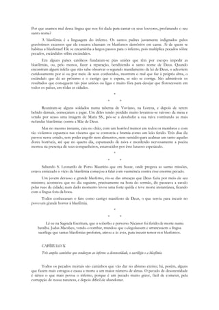 Por que usamos mal dessa língua que nos foi dada para cantar os seus louvores, profanando o seu
santo nome?
       A blasfêmia é a linguagem do inferno. Os santos padres justamente indignados pelos
gravíssimos excessos que ela encerra chamam os blasfemos demônios em carne. Ai de quem se
habitua a blasfemar! Ele se encaminha a largos passos para o inferno, pois multiplica pecados sôbre
pecados, escândalos sôbre escândalos.
       Em alguns países católicos fundaram-se pias uniões que têm por escopo impedir as
blasfêmias, ou, pelo menos, fazer a reparação, bendizendo o santo nome de Deus. Quando
encontram algum infeliz que não sabe observar o segundo mandamento da lei de Deus, o advertem
caridosamente por si ou por meio de seus conhecidos, mostram o mal que faz à própria alma, o
escândalo que dá ao próximo e o castigo que o espera, se não se corrige. São admiráveis os
resultados que conseguem tais pias uniões ou ligas e muito fôra para desejar que florescessem em
todos os países, em tôdas as cidades.
                                                           *
                                                       *       *
      Reuniram-se alguns soldados numa taberna de Voviano, na Lorena, e depois de terem
bebido demais, começaram a jogar. Um dêles tendo perdido muito levantou-se raivoso da mesa e
vendo por acaso uma imagem de Maria SS., pôs-se a desabafar a sua raiva vomitando as mais
nefandas blasfêmias contra a Mãe de Deus.
       Mas no mesmo instante, caiu no chão, com um horrível tremor em todos os membros e com
tão violentos espasmos nas vísceras que se contorcia e bramia como um leão ferido. Três dias êle
passou nesse estado, sem poder engolir nem alimentos, nem remédio para acalmar um tanto aquelas
dores horríveis, até que no quarto dia, espumando de raiva e mordendo nervosamente a poeira
morreu na presença de seus companheiros, estarrecidos por êsse lutuoso espetáculo.
                                                           *
                                                       *       *
       Sabendo S. Leonardo de Porto Maurício que em Suzze, onde pregava as santas missões,
estava enraizado o vício da blasfêmia começou a falar com veemência contra êsse enorme pecado.
       Um jovem devasso e grande blasfemo, riu-se das ameaças que Deus fazia por meio de seu
ministro; aconteceu que no dia seguinte, precisamente na hora do sermão, êle passeava a cavalo
pelas ruas da cidade; num dado momento levou uma forte quéda e teve morte instantânea, ficando
com a língua fora da boca.
      Todos conheceram o fato como castigo manifesto de Deus, o que serviu para incutir no
povo um grande horror à blasfêmia.
                                                           *
                                                       *       *
         Lê-se na Sagrada Escritura, que o soberbo e perverso Nicanor foi ferido de morte numa
    batalha. Judas Macabeu, vendo-o tombar, mandou que o degolassem e arrancassem a língua
    sacrílega que tantas blasfêmias proferira, atirou-a às aves, para incutir temor nos blasfemos.


      CAPÍTULO X
      Três amplos caminhos que conduzem ao inferno: a desonestidade, o sacrilégio e a blasfêmia


       Todos os pecados mortais são caminhos que vão dar no abismo eterno; há, porém, alguns
que fazem mais estragos e causa a morte a um maior número de almas. O pecado de desonestidade
é talvez o que mais povoa o inferno, porque é um pecado muito grave, fácil de cometer, pela
corrupção de nossa natureza, e depois difícil de abandonar.
 