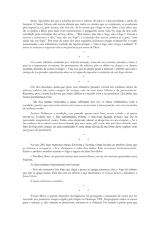 Santo Agostinho diz que a soberba povoou o inferno de anjos e a desonestidade o enche de
homens. E Santo Afonso não receia afirmar que todos os cristãos que se condenam, se condenam
pela impureza, ou, pelo menos, não sem ela. Ai do jovem que chega os seus lábio a êste cálice que
êle os pedira a Deus para fazer com merecimento o purgatório nesta vida. No auge da dor, todo
encolhido pela contração dos nervos, dizia; – “Dói muito, mas não é fogo, não é fogo”. Crescia a
tortura e aumentava a dor, “mas não era fogo”; à contração dos nervos juntava-se a gota, “mas
ainda não era fogo”. Por estar de cama dez anos seguidos, dolorosas chagas cobriam-lhe o corpo
aumentando o seu sofrimento, contudo êle repetia sempre: – “não é fogo, não é fogo, e acabará”. E
assim se animava a suportar tudo com paciência por amor de Deus.
                                                    *
                                                *       *
       Um santo solitário, assaltado por violenta tentação, temendo ser vencido, acendeu o lume e
para se compenetrar vivamente do pensamento do inferno, pôs os dedos na chama e os deixou
queimar, dizendo de si para consigo: – Uma vez que tu queres pecar e merecer o inferno que será o
castigo de teu pecado, experimenta antes se és capaz de suportar o tormento de um fogo eterno.
                                                    *
                                                *       *
       Um rico dissoluto, ainda que pelos seus inúmeros pecados vivesse em contínuo temor do
inferno, todavia não tinha coragem de romper com os seus maus hábitos e de penitenciar-se.
Recorreu, pois, a Santa Ludovina que então edificava o mundo com a sua paciência e lhe pediu que
fizesse penitência por êle.
      – De boa mente, respondeu a santa, oferecerei por vós os meus sofrimentos, com a
condição, porém, que uma noite inteira vós conserveis na cama a mesa posição, sem vos moverdes
de nenhum modo.
       Aceitou fàcilmente a condição, mas passada apenas meia hora, sentiu enfado e já queria
mover-se. Todavia não o fez; aumentando, porém, o mal-estar daquela posição que lhe ia
parecendo insuportável, cedeu. Então uma impressão salutar se despertou no seu coração: – Se é
tão molesto ficar imóvel num leito cômodo por uma noite, oh! o que não será ficar deitado num
leito de fogo pelo espaço de uma eternidade? E terei ainda dúvida de me livrar dêsse suplício com
um pouco de penitência?
                                                    *
                                                *       *
       No ano 285, duas matronas cristãs, Donvina e Teonila, foram levadas ao prefeito Lisias que
as intimou a renegarem a fé e abraçarem o culto dos ídolos. Elas recusaram terminantemente.
Então o prefeito mandou acender o fogo e erguer um altar dos ídolos.
      – Escolhei, disse; ou queimar incenso aos nossos deuses, ou ser vós mesmas queimadas nesta
fogueira.
      As duas mártires responderam sem hesitar:
       – Nós não tememos êste fogo que daqui a pouco se apaga; tememos, sim, o fogo do inferno
que não se apaga nunca. Para não cair no inferno é que detestamos os vossos ídolos e adoramos a
Jesus Cristo.
      E assim sofreram o martírio.
                                                    *
                                                *       *
      Tomaz Moor, o grande chanceler da Inglaterra, foi perseguido e ameaçado de morte por ter
recusado um juramento iníquo exigido pelo ímpio rei Henrique VIII. Empregaram todos os meios
para o seduzir, e, não valendo as promessas, recorreu-se à violência. Foi atirado à prisão para que
 