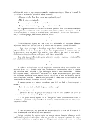 definhasse. Os amigos o importunavam para ceder; a espôsa o conjurava a dobrar-se à vontade do
rei, e conservar assim a vida para o bem dêles e dos filhos.
      – Quantos anos, lhe disse êle, te parece que poderia ainda viver?
      – Mais de vinte, respondeu ela.
      Tornou o preso, mostrando-lhe severo semblante:
      – Pois, por vinte anos e tanto queres que venda uma eternidade?
       Ele foi, por isso condenado à morte. Este homem generoso, assim como tinha sabido viver
entre as grandezas da côrte sem fausto, soube também morrer no patíbulo sem fraqueza. Antes de
ser executado rezou o Miserére, e morrendo como forte ensinou a todos que é preciso salvar a
alma, a todo custo, porque perdida a alma, tudo está perdido.
                                                     *
                                                 *       *
      Apresentou-se uma ocasião ao Papa Bento XI o embaixador de um grande soberano,
pedindo em nome do rei um favor, mas de tal natureza que não se podia conceder lìcitamente.
      – Deus sabe, respondeu o Pontífice, como desejo ardentemente contentar o vosso
imperador. E tão vivo é êsse desejo, que se tivesse duas almas, sacrificaria de boamente uma para
lhe conceder o favor que pede. Mas, dizei ao vosso soberano que tanto só uma alma, e
absolutamente não posso, não devo, não quero perdê-la para agradar a êle.
       Belas palavras, que todo cristão deveria ter sempre presentes à memória e pronta na bôca
para semelhantes circunstâncias!
                                                     *
                                                 *       *
       É célebre a invenção usada por um rei piíssimo para fazer pensar mais retamente a um
cavalheiro de má vida. Convidou-o para uma soberba caçada. Imediatamente depois da caça um
jôgo de muitas horas. Acabando o jôgo, convite para assistir a uma representação. O cortesão
estava cansado; mas era convite do rei e precisava aceitar. Depois do teatro que durou quatro horas,
uma embaixada anunciava uma sessão de músicos estrangeiros, e pedia ao cavalheiro quisesse
honrá-la com a sua presença. O pobre homem murmurou: – Parece que o rei quer matar-me com
tanta diversão; se vier mais um convite morro de verdade.
      E o quinto convite veio mesmo; no salão da côrte havia um baile e aí também o rei o
esperava.
      – Pobre de mim! ainda um baile? não posso mais ficar em pé!
      E excusou-se com o rei:
      – A bondade de Vossa Majestade me confunde. Mas, por amor de Deus, um pouco de
descanso; dezoito horas ininterruptas de diversão…
       – E vos parece muito? replicou ou rei. Não podeis então, aguentar dezoito horas de
divertimento e aguentareis a longa eternidade de contínuos sofrimentos não variados, para os quais
vos leva vossa vida?
                                                     *
                                                 *       *
      O Padre Cattaneo narra um fato para nos fazer compreender o mêdo que devemos ter de
nossa sorte futura. E todavia de nós depende a escolha!
      Maomé II, senhor dos turcos, aquêle que anexou mais de duzentas cidades ao grande
império de Constantinopla e invadiria a Itália se a morte lhe não frustrasse a realização dos planos,
foi homem crudelíssimo e sanguinário; de uma feita, achando falta de um fruto no seu jardim,
 