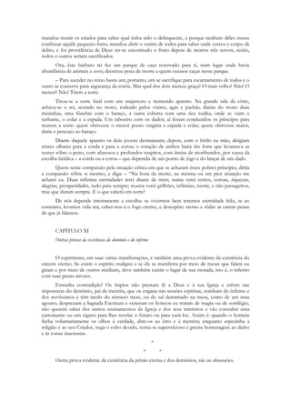 mandou reunir os criados para saber qual tinha sido o delinquente, e porque nenhum dêles ousou
confessar aquêle pequeno furto, mandou abrir o ventre de todos para saber onde estava o corpo de
delito; e foi providência de Deus ter-se encontrado o fruto depois de mortos três servos; senão,
todos o outros seriam sacrificados.
     Ora, êste bárbaro rei fez um parque de caça reservado para si, num lugar onde havia
abundância de animais e aves; decretou pena de morte a quem ousasse caçar nesse parque.
      – Para suceder no reino basta um; portanto, um se sacrifique para escarnamento de todos e o
outro se conserve para segurança da corôa. Mas qual dos dois merece graça? O mais velho? Não! O
menor? Não! Tirem a sorte.
       Tirou-se a sorte fatal com um majestoso e tremendo aparato. Na grande sala da côrte,
achava-se o rei, sentado no trono, rodeado pelos vizires, agás e pachás; diante do trono duas
mesinhas, uma fúnebre com o baraço, a outra coberta com uma rica toalha, onde se viam o
turbante, o colar e a espada. Um taboeiro com os dados; aí foram conduzidos os príncipes para
tirarem a sorte: quem obtivesse o menor ponto cingiria a espada e colar; quem obtivesse maior,
daria o pescoço ao baraço.
        Diante daquele aparato os dois jovens desmaiaram; depois, com o fritilo na mão, dirigiam
tristes olhares para a corda e para a coroa; o coração de ambos batia tão forte que levantava as
vestes sôbre o peito, com afanosos e profundos suspiros, com ânsias de moribundos, por causa da
escolha fatídica – a corda ou a coroa – que dependia de um ponto de jôgo e do lançar de um dado.
       Quem sente compaixão pela situação crítica em que se acharam êsses pobres príncipes, dirija
a compaixão sôbre si mesmo, e diga: – “Na hora da morte, na mesma ou em pior situação me
acharei eu. Duas infinitas eternidades terei diante de mim; numa verei cetros, coroas, riquezas,
alegrias, prosperidades, tudo para sempre; noutra verei grilhões, infâmias, morte, e não passageiros,
mas que duram sempre. E o que caberá em sorte?
      De nós depende inteiramente a escolha: se vivermos bem teremos eternidade feliz, se ao
contrário, levamos vida má, caber-nos-á o fogo eterno, e desespêro eterno e tôdas as outras penas
de que já falamos.


      CAPÍTULO XI
      Outras provas da existência do demônio e do inferno


       O espiritismo, em suas várias manifestações, é também uma prova evidente da existência do
cárcere eterno. Se existe o espírito maligno e se êle se manifesta por meio de mesas que falam ou
giram e por meio de outros médiuns, deve também existir o lugar de sua morada, isto é, o inferno
com suas penas atrozes.
        Estranha contradição! Os ímpios não prestam fé a Deus e à sua Igreja e crêem nas
imposturas do demônio, pai da mentira, que os engana nas sessões espíritas; zombam do inferno e
dos novíssimos e têm medo do número treze, ou do sal derramado na mesa, como de um mau
agouro; desprezam a Sagrada Escritura e veneram os livrecos eu tratam de magia ou de sortilégio,
não querem saber dos santos ensinamentos da Igreja e dos seus ministros e vão consultar uma
cartomante ou um cigano para lhes revelar o futuro ou para curá-los. Assim é: quando o homem
fecha voluntariamente os olhos à verdade, abre-os ao êrro e à mentira; enquanto espezinha a
religião e ao seu Criador, nega o culto devido, torna-se supersticioso e presta homenagem ao diabo
e às coisas insensatas.
                                                            *
                                                      *         *
      Outra prova evidente da existência da prisão eterna e dos demônios, são as obsessões.
 