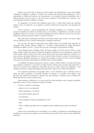 Satanaz, em nossos dias, se incarna nos livros ímpios que ridicularizam a nossa santa religião
e difamam as religiões, os padres e os bispos; nos romances que ensinam descaradamente o vício e
espezinham a virtude; nas estátuas, nos monumentos e nos quadros obscenos trabalhados sob o
ridículo pretexto da arte, como se arte não devesse respeitar a honestidade dos costumes e não
fôsse feita para civilizar e nobilitar o homem.
      As tipografias e as livrarias que publicam maus livros, a oficina dum artista que reproduz
nudez na tela, no mármore, ou no papel, as reuniões tenebrosas da maçonaria, são querenças de
Lúcifer.
      Certos escritores e certos propagadores de doutrinas anárquicas ou socialistas ou ateus,
parecem possuídos do espírito da mentira, tanta é a constância, a imprudência, a ousadia com que
espalham a baba dos seus erros. A sua pena é molhada em veneno violento e torna-se na sua mão o
punhal do assassino que mata a alma e o corpo dos leitores.
      Mas, além dessas incarnações de Satanaz nos homens ímpios que servem a sua causa e agem
sob sua influência, houve, mesmo ùltimamente, verdadeiras obsessões.
      Cito um fato, do qual foi testemunha uma cidade inteira, fato extraído dum opúsculo do
advogado Feliz Sonelli; (*Teresa Strigini ou “A famosa endemoninhada de Briga Novarense,
publicada em Milão, em 1877”.) quem não crê pode ir interrogar as testemunhas oculares.
      Teresa Strigni nasceu em Briga, vilório de Novara, Itália, aos 20 de maio de 1832, e a certa
idade começou apresentar sinais de obsessão diabólica. Fechada em casa, desaparecia e depois de
muito tempo voltava e entrava sem abrir a porta. Passava dias sem tomar alimento ou bebia e via o
que acontecia em lugares distantes; seu rosto tomava formas horríveis a ponto de amedrontar os
mais corajosos. Rumores misteriosos se ouviam em seu quarto; e muita vez tôda a casa era sacudida
como por um terremoto, derrubando as mobílias como se fôssem palhas.
      A coitadinha ora parecia agonizante e prestes a exalar o último respiro; ora, tinha tanta força
que ninguém a dominava e até punha em fuga homens robustos que acorriam para refrear-lhe a
veneta, ou socorrê-la nas frequentes convulsões de que era toada. Apesar de analfabeta, e sem
nenhuma instrução, compreendia línguas desconhecidas e demonstrava saber extraordinário.
       Os exorcismos produziam nela grande efeito e via-se claramente que o demônio sentia o
poder que Deus concedeu à sua Igreja. Quando os parentes e os vizinhos não sabiam o que
inventar para acalmá-la, chamavam o pároco para que ordenasse a Satanaz com as fórmulas do
Ritual que deixasse em paz a infeliz moça.
      Sentia também a influência e, às vezes terror das coisas benzidas, terços, imagens, medalhas,
água benta, como se fôsse tocada por um ferro em brasa.
      Um dia o sacerdote a interrogou:
      – Quem és tu? és um demônio?
      – Não, respondeu a voz terrível.
      – Em nome de Deus, quem és?
      – Um demônio.
      – És um daqueles soberbos precipitados do céu?
      – Sim.
      – Não é verdade, que apesar de tua arrogância sofres também aqui as penas do inferno?
      – Sim.
      Outras vezes respondia que era uma legião. E na verdade, os fenômenos extraordinários que
sucediam em sua pessoa, no quarto, na casa, mostravam que devia haver mesmo uma multidão de
demônios.
 