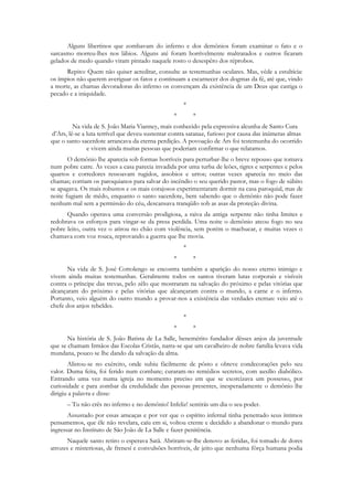 Alguns libertinos que zombavam do inferno e dos demônios foram examinar o fato e o
sarcasmo morreu-lhes nos lábios. Alguns até foram horrìvelmente maltratados e outros ficaram
gelados de medo quando viram pintado naquele rosto o desespêro dos réprobos.
      Repito: Quem não quiser acreditar, consulte as testemunhas oculares. Mas, vêde a estultícia:
os ímpios não querem averiguar os fatos e continuam a escarnecer dos dogmas da fé, até que, vindo
a morte, as chamas devoradoras do inferno os convençam da existência de um Deus que castiga o
pecado e a iniquidade.
                                                     *
                                                 *       *
         Na vida de S. João Maria Vianney, mais conhecido pela expressiva alcunha de Santo Cura
d‟Ars, lê-se a luta terrível que deveu sustentar contra satanaz, furioso por causa das inúmeras almas
que o santo sacerdote arrancava da eterna perdição. A povoação de Ars foi testemunha do ocorrido
               e vivem ainda muitas pessoas que poderiam confirmar o que relatamos.
       O demônio lhe aparecia sob formas horríveis para perturbar-lhe o breve repouso que tomava
num pobre catre. Às vezes a casa parecia invadida por uma turba de leões, tigres e serpentes e pelos
quartos e corredores ressoavam rugidos, assobios e urros; outras vezes aparecia no meio das
chamas; corriam os paroquianos para salvar do incêndio o seu querido pastor, mas o fogo de súbito
se apagava. Os mais robustos e os mais corajosos experimentaram dormir na casa paroquial, mas de
noite fugiam de mêdo, enquanto o santo sacerdote, bem sabendo que o demônio não pode fazer
nenhum mal sem a permissão do céu, descansava tranqüilo sob as asas da proteção divina.
      Quando operava uma conversão prodigiosa, a raiva da antiga serpente não tinha limites e
redobrava os esforços para vingar-se da presa perdida. Uma noite o demônio ateou fogo no seu
pobre leito, outra vez o atirou no chão com violência, sem porém o machucar, e muitas vezes o
chamava com voz rouca, reprovando a guerra que lhe movia.
                                                     *
                                                 *       *
      Na vida de S. José Cottolengo se encontra também a aparição do nosso eterno inimigo e
vivem ainda muitas testemunhas. Geralmente todos os santos tiveram lutas corporais e visíveis
contra o príncipe das trevas, pelo zêlo que mostraram na salvação do próximo e pelas vitórias que
alcançaram do próximo e pelas vitórias que alcançaram contra o mundo, a carne e o inferno.
Portanto, veio alguém do outro mundo a provar-nos a existência das verdades eternas: veio até o
chefe dos anjos rebeldes.
                                                     *
                                                 *       *
      Na história de S. João Batista de La Salle, benemérito fundador dêsses anjos da juventude
que se chamam Irmãos das Escolas Cristãs, narra-se que um cavalheiro de nobre família levava vida
mundana, pouco se lhe dando da salvação da alma.
       Alistou-se no exército, onde subiu fàcilmente de pôsto e obteve condecorações pelo seu
valor. Duma feita, foi ferido num combate; curaram-no remédios secretos, com auxílio diabólico.
Entrando uma vez numa igreja no momento preciso em que se exorcizava um possesso, por
curiosidade e para zombar da credulidade das pessoas presentes, inesperadamente o demônio lhe
dirigiu a palavra e disse:
      – Tu não crês no inferno e no demônio! Infeliz! sentirás um dia o seu poder.
       Assustado por essas ameaças e por ver que o espírito infernal tinha penetrado seus íntimos
pensamentos, que êle não revelara, caíu em si, voltou crente e decidido a abandonar o mundo para
ingressar no Instituto de São João de La Salle e fazer penitência.
       Naquele santo retiro o esperava Satã. Abriram-se-lhe denovo as feridas, foi tomado de dores
atrozes e misteriosas, de frenesí e convulsões horríveis, de jeito que nenhuma fôrça humana podia
 