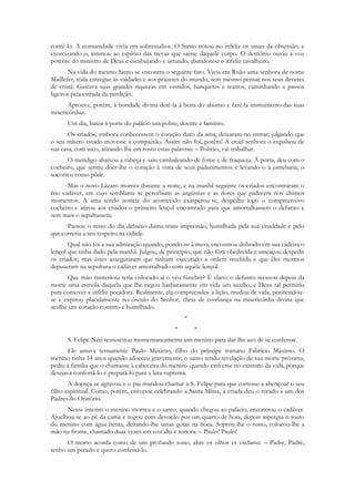 contê-lo. A comunidade vivia em sobressaltos. O Santo notou no infeliz os sinais da obsessão; e
exorcizando-o, intimou ao espírito das trevas que saisse daquele corpo. O demônio ouviu a voz
potente do ministro de Deus e escabujando e urrando, abandonou o infeliz cavalheiro.
       Na vida do mesmo Santo se encontra o seguinte fato. Vivia em Ruão uma senhora de nome
Maillefer, tôda entregue às vaidades e aos prazeres do mundo, sem mesmo pensar nos seus deveres
de cristã. Gastava suas grandes riquezas em vestidos, banquetes e teatros, caminhando a passos
ligeiros pela estrada da perdição.
       Aprouve, porém, à bondade divina detê-la à beira do abismo e fazê-la instrumento das suas
misericórdias.
      Um dia, bateu à porte do palácio um pobre, doente e faminto.
       Os criados, embora conhecessem o coração duro da ama, deixaram-no entrar; julgando que
o seu mísero estado movesse à compaixão. Assim não foi, porém! A cruel senhora o expulsou de
sua casa, com asco, atirando-lhe em rosto estas palavras: – Poltrão, vai trabalhar.
      O mendigo abaixou a cabeça e saiu cambaleando de fome e de fraqueza. À porta, deu com o
cocheiro, que sentiu doer-lhe o coração à vista de seus padecimentos e levando-o à estrebaria, o
socorreu como pôde.
       Mas o novo Lázaro morreu durante a noite, e na manhã seguinte os criados encontraram o
frio cadáver, em cujo semblante se percebiam as angústias e as dores que padecera nos últimos
momentos. A ama tendo notícia do acontecido exasperou-se, despediu logo o compreensivo
cocheiro e atirou aos criados o primeiro lençol encontrado para que amortalhassem o defunto e
sem mais o sepultassem.
      Passou o resto do dia debaixo duma triste impressão, humilhada pela sua crueldade e pelo
que correria a seu respeito na cidade.
       Qual não foi a sua admiração quando, pondo-se à mesa, encontrou dobrado em sua cadeira o
lençol que tinha dado pela manhã. Julgou, de princípio, que não fôra obedecida e ameaçou despedir
os criados; mas êstes asseguraram que tinham executado a ordem recebida e que êles mesmos
depuseram na sepultura o cadáver amortalhado com aquêle lençol.
      Que mão misteriosa teria colocado aí o véu fúnebre? É claro: o defunto recusou depois da
morte uma esmola daquela que lhe negou barbaramente em vida um auxílio, e Deus tal permitiu
para comover a infeliz pecadora. Realmente, ela compreendeu a lição, mudou de vida, penitenciou-
se e expirou placidamente no ósculo do Senhor, cheia de confiança na misericórdia divina que
acolhe um coração contrito e humilhado.
                                                   *
                                               *       *
      S. Felipe Néri ressuscitou momentaneamente um menino para dar-lhe azo de se confessar.
       Ele amava ternamente Paulo Máximo, filho do príncipe romano Fabrício Máximo. O
menino tinha 14 anos quando adoeceu gravemente; o santo tendo revelação de sua morte próxima,
pediu à família que o chamasse à cabeceira do menino quando estivesse no extremo da vida, porque
desejava confortá-lo e prepará-lo para a luta suprema.
       A doença se agravou e o pai mandou chamar a S. Felipe para que corresse a abençoar o seu
filho espiritual. Como, porém, estivesse celebrando a Santa Missa, a criada deu o recado a um dos
Padres do Oratório.
      Nesse ínterim o menino morreu e o santo, quando chegou ao palácio, encontrou-o cadáver.
Ajoelhou-se ao pé da cama e rogou com devoção por um quarto de hora, depois aspergiu o rosto
do menino com água benta, deitando-lhe umas gotas na boca. Soprou-lhe o rosto, colocou-lhe a
mão na fronte, chamado duas vezes em voz alta e sonora: – Paulo! Paulo!
      O morto acorda como de um profundo sono, abre os olhos es exclama: – Padre, Padre,
tenho um pecado e quero confessá-lo.
 