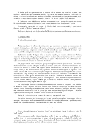 S. Felipe pede aos presentes que se retirem, dá ao menino um crucifixo e ouve a sua
confissão; terminada a qual, chama os parentes e põe-se a falar sôbre o paraíso e a felicidade dos
eleitos; o menino se entretem em santa conversação, como quando gozava perfeita saúde; após
meia hora, o santo obtido resposta afirmativa, disse: – Vai, sê feliz e roga a Deus por mim.
      E Paulo com rosto plácido, sem nenhum movimento, torna a morrer docemente nos braços
do santo. Estavam presentes àquela cena, entre outras pessoas, o pai, duas irmãs e a criada.
     O quarto foi convertido em capela e é visitado ainda hoje com veneração e os romanos
chamam o palácio Máximo “a casa do milagre”.
      Todo ano, depois de três séculos, a família Máximo comemora o prodigioso acontecimento.


      CAPÍTULO XII
      O inferno é invenção dos padres


       Nada mais falso. O inferno já existia antes que existissem os padres e mesmo antes do
primeiro homem, tendo sido criado pela eterna justiça para os anjos rebeldes. Os sacerdotes outra
coisa não fazem senão prègar uma verdade terrível, ensinada por Deus na Sagrada Escritura e que
se acha em tôdas as religiões dos vários povos que passaram pela terra.
       Perlustrai o mundo, do álgido pólo ao ardente equador, do oceano Atlântico ao Pacífico;
entrai nas florestas dos selvagens, interrogai as tribos bárbaras e haveis de ver que todos admitem
depois da morte um lugar de castigo. Não estão de acôrdo sôbre a natureza dos sofrimentos; mas
todos concordam em acreditar na existência do inferno.
       Os gregos tinham o seu tártaro, no qual punham penas horríveis para os maus. Os romanos
chamavam inferno ou arco e Virgílio na Eneida descreve com côres bem vivas os tormentos dos
condenados, dizendo-os eternos. Os egípcios criam firmemente na vida futura e no prêmio ou
castigo eterno, e dos mortos faziam um julgamento para ver se eram dignos da sepultura e das
honras fúnebres. Os hidús chamam o lugar dos réprobos Palatán e nos livros sagrados dos Vedas se
encontra uma longa descrição dos atrozes tormentos a que serão submetidos os condenados. Os
escandinavos e outros povos setentrionais lêem no Edda a existência do cárcere infernal. Os
hebreus o denominavam sheol ou geena, e o santo profeta Daniel, tomado de espanto ao meditar
naquelas chamas terríveis, rogava a Deus que o livrasse do profundo abismo e não permitisse
fechar-se sôbre sua cabeça aquêle poço de fogo.
      Os Missionários Salesianos encontraram esta crença nas pampas da Patagônia e nas florestas
da Terra do Fogo; e aquêles selvagens falavam com pavor do castigo que receberão os maus.
Maomé, o mais solene impostor da História, gastou muitas laudas do Corão para descrever o lugar
dos tormentos acumulando tôdas as penas que uma fantasia oriental pode imaginar. Zoroastro
imprimiu também nos persas uma idéia terrível da punição além tumba.
      Deixo de citar outros povos, porque, do contrário, não acabaria mais.
      Os padres, portanto, não inventaram esta crença, mas acharam-na bem impressa em todos os
povos e a encontraram ainda agora esculpida no fundo da consciência humana, a qual brada que o
pecado não passará sem castigo, como a virtude não ficará sem prêmio.
                                                    *
                                                *       *
      Outra extravagância que os “espíritos fortes” vão assoalhando é esta: “o inferno é coisa da
Idade Média”.
      Só mesmo quem perdeu o juízo fala dêsse modo. O que era verdade na Idade Média o é
também hoje e o será sempre, porque o tempo não pode destruir a verdade. Os séculos não
conseguem apagar aquelas chamas vorazes, alimentadas, pela divina justiça e nas portas tenebrosas
daquele cárcere continuarão as terríveis palavras: sempre, nunca.
 
