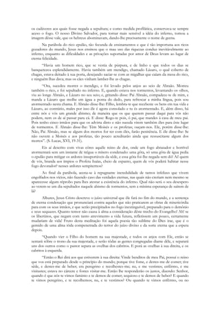 os cadáveres aos quais fosse negada a sepultura; e como medida profilática, conservava-se sempre
aceso o fogo. O nosso Divino Salvador, para tornar mais sensível a idéia do inferno, tomou a
imagem dêsse vale, que os hebreus abominavam, dando-lhe precisamente o nome de geena.
       Na parábola do rico epulão, tão fecunda de ensinamentos e que é tão importuna aos ricos
gozadores do mundo, Jesus nos ensinou que o mau uso das riquezas conduz inevitàvelmente ao
inferno, enquanto as dificuldades e as privações suportadas por amor de Deus levam ao lugar de
eterna felicidade.
      “Havia um homem rico, que se vestia de púrpura, e de linho e que todos os dias se
banqueteava esplendidamente. Havia também um mendigo, chamado Lázaro, o qual coberto de
chagas, estava deitado à sua porta, desejando saciar-se com as migalhas que caíam da mesa do rico,
e ninguém lhas dava; mas os cães vinham lamber-lhe as chagas.
       “Ora, sucedeu morrer o mendigo, e foi levado pelos anjos ao seio de Abraão. Morreu
também o rico, e foi sepultado no inferno. E, quando estava nos tormentos, levantando os olhos,
viu ao longe Abraão, e Lázaro no seu seio; e, gritando disse: Pai Abraão, compadece-te de mim, e
manda a Lázaro que molhe em água a ponta do dedo, para refrescar a minha língua, pois sou
atormentado nesta chama. E Abraão disse-lhe: Filho, lembra-te que recebeste os bens em tua vida e
Lázaro, ao contrário, males por isso êle é agora consolado e tu és atormentado. E, além disso, há
entre nós e vós um grande abismo; de maneira que os que querem passar daqui para vós não
podem, nem os de aí passar para cá. E disse: Rogo-te pois, ó pai, que mandes à casa de meu pai.
Pois tenho cinco irmãos para que os advirta disto e não suceda virem também êles para êste lugar
de tormentos. E Abraão disse-lhe: Têm Moisés e os profetas; ouçam-nos. Ele, porém disse-lhe:
Não, Pai Abraão, mas se algum dos mortos for ter com êles, farão penitência. E êle disse-lhe: Se
não ouvem a Moisés e aos profetas, tão pouco acreditarão ainda que ressuscitaste algum dos
mortos”. (S. Lucas, XVI, 19-31).
      Eis aí descrito com vivas côres aquêle reino de dor, onde um fogo abrasador e horrível
atormentará sem um instante de trégua o mísero condenado: uma gôta, só uma gôta de água pedia
o epulão para mitigar os ardores insuportáveis da sêde, e essa gôta foi-lhe negada sem dó! Ai! quem
de vós, branda aos ímpios o Profeta Isaías, cheio de espanto, quem de vós poderá habitar nesse
fogo devorador? nesses ardores sempiternos?
      Ao final da parábola, acena-se à repugnante incredulidade de tantos infelizes que vivem
engolfados nos vícios, não fazendo caso das verdades eternas, nas quais não creriam nem mesmo se
aparecesse algum réprobo para lhes atestar a existência do inferno. Qual não será o seu desespero
ao verem-se um dia sepultados naquele abismo de tormentos, sem a mínima esperança de saírem de
lá?
       Alhures, Jesus Cristo descreve o juízo universal que êle fará no fim do mundo, e a sentença
de eterna condenação que pronunciará contra aqueles que não praticarem as obras de misericórdia
para com os seus irmãos, e que serão precipitados no fogo inextinguível, preparado para o demônio
e seus sequazes. Quanto temor não causa à alma a consideração dêste trecho do Evangelho! Ah! se
os libertinos, que negam com tanto atrevimento a vida futura, refletissem um pouco, certamente
mudariam de vida! Fruto desta meditação foi aquela poesia tão sublime do Dies irae, que é o
gemido de uma alma tôda compenetrada do terror do juízo divino e da sorte eterna que a espera
depois.
       “Quando vier o Filho do homem na sua majestade, e todos os anjos com Ele, então se
sentará sôbre o trono da sua majestade, e serão tôdas as gentes congregadas diante dêle, e separará
uns dos outros como o pastor separa as ovelhas dos cabritos. E porá as ovelhas à sua direita, e os
cabritos à esquerda.
        “Então o Rei dirá aos que estiverem à sua direita: Vinde benditos de meu Pai, possuí o reino
que vos está preparado desde o princípio do mundo; porque tive fome, e destes-me de comer; tive
sêde, e destes-me de beber; era peregrino e recolhestes-me; nu, e me vestistes; enfêrmo, e me
visitastes; estava no cárcere e fostes visitar-me. Então lhe responderão os justos, dizendo: Senhor,
quando é que nós te vimos faminto e te demos de comer; sequioso e te demos de beber? E quando
te vimos peregrino, e te recolhemos; nu, e te vestimos? Ou quando te vimos enfêrmo, ou no
 