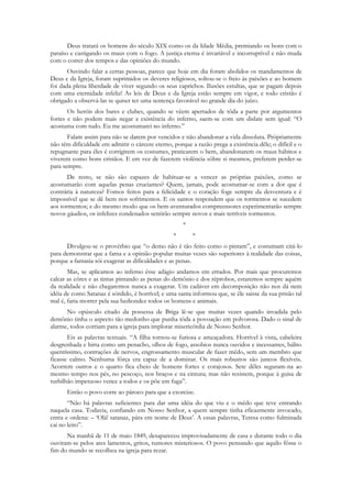 Deus tratará os homens do século XIX como os da Idade Média, premiando os bons com o
paraíso e castigando os maus com o fogo. A justiça eterna é invariável e incorruptível e não muda
com o correr dos tempos e das opiniões do mundo.
       Ouvindo falar a certas pessoas, parece que hoje em dia foram abolidos os mandamentos de
Deus e da Igreja, foram suprimidos os deveres religiosos, soltou-se o freio às paixões e ao homem
foi dada plena liberdade de viver segundo os seus caprichos. Ilusões estultas, que se pagam depois
com uma eternidade infeliz! As leis de Deus e da Igreja estão sempre em vigor, e todo cristão é
obrigado a observá-las se quiser ter uma sentença favorável no grande dia do juízo.
       Os heróis dos bares e clubes, quando se vêem apertados de tôda a parte por argumentos
fortes e não podem mais negar a existência do inferno, saem-se com um dislate sem igual: “O
acostuma com tudo. Eu me acostumarei no inferno.”
       Falam assim para não se darem por vencidos e não abandonar a vida dissoluta. Pròpriamente
não têm dificuldade em admitir o cárcere eterno, porque a razão prega a existência dêle; o difícil e o
repugnante para êles é corrigirem os costumes, praticarem o bem, abandonarem os maus hábitos e
viverem como bons cristãos. E em vez de fazerem violência sôbre si mesmos, preferem perder-se
para sempre.
       De resto, se não são capazes de habituar-se a vencer as próprias paixões, como se
acostumarão com aquelas penas cruciantes? Quem, jamais, pode acostumar-se com a dor que é
contrária à natureza? Fomos feitos para a felicidade e o coração foge sempre da desventura e é
impossível que se dê bem nos sofrimentos. E os santos respondem que os tormentos se sucedem
aos tormentos; e do mesmo modo que os bem-aventurados compreensores experimentarão sempre
novos gáudios, os infelizes condenados sentirão sempre novos e mais terríveis tormentos.
                                                     *
                                                 *       *
      Divulgou-se o provérbio que “o demo não é tão feito como o pintam”, e costumam citá-lo
para demonstrar que a fama e a opinião popular muitas vezes são superiores à realidade das coisas,
porque a fantasia sói exagerar as dificuldades e as penas.
       Mas, se aplicamos ao inferno êsse adágio andamos em errados. Por mais que procuremos
calcar as côres e as tintas pintando as penas do demônio e dos réprobos, estaremos sempre aquém
da realidade e não chegaremos nunca a exagerar. Um cadáver em decomposição não nos dá nem
idéia de como Satanaz é sórdido, é horrível; e uma santa informou que, se êle saisse da sua prisão tal
mal é, faria morrer pela sua hediondez todos os homens e animais.
      No opúsculo citado da possessa de Briga lê-se que muitas vezes quando invadida pelo
demônio tinha o aspecto tão medonho que punha tôda a povoação em polvorosa. Dado o sinal de
alarme, todos corriam para a igreja para implorar misericórdia de Nosso Senhor.
       Eis as palavras textuais. “A filha tornou-se furiosa e ameaçadora. Horrível à vista, cabeleira
desgrenhada e hirta como um penacho, olhos de fogo, assobios nunca ouvidos e incessantes, hálito
quentíssimo, contrações de nervos, engrossamento muscular de fazer mêdo, sem um membro que
ficasse calmo. Nenhuma fôrça era capaz de a dominar. Os mais robustos são juncos flexíveis.
Acorrem outros e o quarto fica cheio de homens fortes e corajosos. Sete dêles seguram-na ao
mesmo tempo nos pés, no pescoço, nos braços e na cintura; mas não resistem, porque à guisa de
turbilhão impetuoso vence a todos e os põe em fuga”.
      Então o povo corre ao pároco para que a exorcize.
       “Não há palavras suficientes para dar uma idéia do que viu e o mêdo que teve entrando
naquela casa. Todavia, confiando em Nosso Senhor, a quem sempre tinha eficazmente invocado,
entra e ordena: – „Olá! satanaz, pára em nome de Deus‟. A essas palavras, Teresa como fulminada
cai no leito”.
      Na manhã de 11 de maio 1849, desapareceu improvisadamente de casa e durante todo o dia
ouviram-se pelos ares lamentos, gritos, rumores misteriosos. O povo pensando que aquilo fôsse o
fim do mundo se recolheu na igreja para rezar.
 