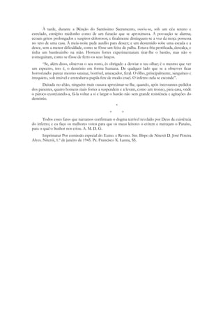 À tarde, durante a Bênção do Santíssimo Sacramento, ouviu-se, sob um céu sereno e
estrelado, estrépito medonho como de um furacão que se aproximava. A povoação se alarma;
ecoam gritos prolongados e suspiros dolorosos; e finalmente distinguem-se a voz da moça possessa
no teto de uma casa. À meia-noite pede auxílio para descer; e um destemido sobe uma escada e a
desce, sem a menor dificuldade, como se fôsse um feixe de palha. Estava fria petrificada, descalça, e
tinha um bastãozinho na mão. Homens fortes experimentaram tirar-lhe o bastão, mas não o
conseguiram, como se fôsse de ferro os seus braços.
       “Se, além disso, observas o seu rosto, és obrigado a desviar o teu olhar; é o mesmo que ver
um espectro, isto é, o demônio em forma humana. De qualquer lado que se a observes ficas
horrorizado: parece mesmo satanaz, horrível, ameaçador, feral. O ôlho, principalmente, sanguíneo e
irrequieto, sob imóvel e entreaberta pupila fere de modo cruel. O inferno nela se esconde”.
      Deitada no chão, ninguém mais ousava aproximar-se-lhe, quando, após incessantes pedidos
dos parentes, quatro homens mais fortes a suspendem e a levam, como um tronco, para casa, onde
o pároco exorcizando-a, fá-la voltar a si e largar o bastão não sem grande resistência e agitações do
demônio.
                                                     *
                                                 *       *
       Todos esses fatos que narramos confirmam o dogma terrível revelado por Deus da existência
do inferno; e eu faço os melhores votos para que os meus leitores o evitem e mereçam o Paraíso,
para o qual o Senhor nos criou. A. M. D. G.
       Imprimatur Por comissão especial do Exmo. e Revmo. Snr. Bispo de Niterói D. José Pereira
Alves. Niterói, 1.º de janeiro de 1945. Pe. Francisco X. Lanna, SS.
 