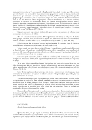 cárcere e fomos visitar-te? E, respondendo o Rei, lhes dirá: Na verdade vos digo que tôdas as vezes
que vós fizestes isto a um dêstes meus irmãos mais pequeninos, a mim o fizestes. Então dirá
também aos que estiverem à esquerda: Apartai-vos de mim, malditos, para o fogo eterno que foi
preparado para o demônio e para os seus anjos; porque tive fome, e não me destes de comer; tive
sêde, e não me destes de beber; era peregrino, e não me recolhestes; nu, e não me vestistes;
enfêrmo e no cárcere e não me visitastes. Então êles também lhe responderão, dizendo: Senhor,
quando é que nós te vimos faminto, ou sequioso, ou peregrino, ou nu, ou enfêrmo, ou no cárcere, e
não te assistimos? Então lhes responderá, dizendo: Na verdade vos digo: tôdas as vezes que o não
fizestes a um destes mais pequeninos, a mim não o fizestes. E êstes irão para o suplício; e os justos
para a vida eterna.” (S. Mateus, XXV, 31-46).
     E para tornar entre o povo mais familiar, diria quase visível o pensamento do inferno, usa a
comparação dos rebentos e da videira.
       “Eu sou a videira e vós os rebentos. O que permanece em mim e eu nêle, êsse dá muito
fruto, porque, sem mim, nada podeis fazer. Se alguém não permanecer em mim, será lançado fora
como o rebento, e secará, e enfeixá-lo-ão, e o lançarão no fogo, e arderá.” (S. João, XV, 5-6).
      Falando depois, dos escândalos, o nosso bendito Salvador, de ordinário cheio de doçura e
mansidão toma um tom terrível e os ameaça de condenação eterna.
       “Ai do mundo por causa dos escândalos! Porque é necessário que sucedem escândalos; mas
ai daquele homem pelo qual vem o escândalo! E, se a tua mão te escandalizar, corta-a; melhor te é
entrar na vida manco, do que, tendo duas mãos, ir para o Inferno, para o fogo inextinguível, onde o
seu verme não morre, e o fogo não se apaga.
      E se o teu pé te escandaliza, corta-o; melhor te é entrar na vida eterna coxo, do que, tendo
dois pés, ser lançado no inferno, num fogo inextinguível, onde seu verme não morre, e o fogo não
se apaga.
       “E se o teu ôlho te escandaliza, lança-o fora; melhor te é entrar no reino de Deus sem um
ôlho, do que tendo dois, ser lançado no fogo do inferno, onde o seu verme não morre, e o fogo
não se apaga. Porque todo o homem será salgado pelo fogo, e tôda vítima será salgada com sal”. (S.
Marcos, IX, 42-48).
       Santo Tomaz explica que êsse verme que não morre é o remorso da consciência, que para
sempre há de atormentar o condenado no inferno; remorso pelo grande bem que perdeu, êle que
tinha tantos meios de se salvar.
      A expressão será salgado pelo fogo significa que, assim, como o sal conserva as coisas, assim
o fogo, no qual os condenados serão imersos, aos mesmo tempo que crucia atrozmente os conserva
sempre em vida. Aí o fogo consome, diz S. Bernardo, para conservar sempre. Neste trecho faz-se
alusão manifesta aos sacrifícios legais que os hebreus tinham sempre diante dos olhos, e onde
estava prescrito que se aspergisse com sal a vítima que era oferecida a Deus: na verdade, os
condenados são como vítimas da divina justiça.
       Eis como Jesus Cristo, prevendo os assaltos que os incrédulos e libertinos dariam ao dogma
do inferno, o proclama continuamente no Evangelho. Quanto a nós, permaneçamos inabaláveis em
nossa crença, certos da existência do inferno, como da existência do sol, da lua e das outras coisas
que nos rodeiam. Deus nô-lo revelou e ensina por meio da Igreja, e a palavra de Deus não falha.



      CAPÍTULO II
      A razão humana confirma a existência do inferno


      Quem são afinal, os que negam a existência do inferno? Talvez pessoas honestas? Ao
contrário! São os libertinos que espezinham todo o ditame da consciência para viverem à solta,
aqueles aos quais repugna crer em um Deus vingador, por bem saberem que merecem seus castigos.
 