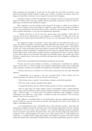 Mas, conseguem êles persuadir-se de que não há uma justiça que vela sôbre os homens, e que
punirá seus pecados? Jamais! Enquanto negam com os lábios a existência do inferno, sentem no
âmago da consciência o remorso e uma voz que lhes anuncia terrível vingança.
      O próprio Voltaire, o corifeu da impiedade, não conseguiu convencer-se de que não há nada
depois do túmulo; tanto assim que, quando adoecia gravemente, apressava-se para em chamar o
padre para se retratar de suas máximas tão ímpias!
       Deus imprimiu em nosso coração noções imutáveis de justiça, e a idéia de um prêmio à
virtude, de um castigo ao vício. Certo ímpio se vangloriava, numa roda, de não acreditar no inferno;
entre os que ouviam estava um homem de bom senso e modesto, mas que julgou seu dever tapar a
bôca ao estulto interlocutor, e o fez com êste simplicíssimo argumento:
      – “Senhor, disse-lhe, os reis da terra têm cárceres para punir rebeldes; o Deus, Rei do
universo, não há de ter cárceres para os que ultrajam a sua majestade?” O ímpio não soube que
responder, pois o mesmo lume da razão lhe fazia ver que se os reis têm prisões, Deus deve ter um
inferno.
        Da negação do castigo e do prêmio ia outra vida, seguir-se-ia que Deus não existe, ou se
existe, não cuida dos homens; e não haveria nenhuma diferença entre virtude e vício, entre justiça e
injustiça. Morre um ladrão, carregado de delitos, e morre um inocente que durante a vida praticou
virtude e fez o bem ao próximo; quereis que tenham a mesma sorte? Deus, infinitamente justo, não
há de punir os crimes do primeiro e recompensar as boas obras do segundo? Morre São Paulo no
deserto, depois de ter vivido quase um século no jejum, na penitência, louvando e servindo a Deus;
e morre Nero, depois de ter cometido tôda espécie de crueldade; quereis que tenham igual sorte?
Portanto, a mesma razão, o bom senso nos fala de um lugar onde serão castigadas as transgressões
da lei divina.
      Nem mesmo a eternidade das penas repugna aos ditames da reta razão.
      Um dia, uma alma santa meditava no inferno, e considerando a eternidade dos suplícios,
aquêle terrível nunca e o terrível sempre, ficou bastante impressionada, porque não compreendia
como se pudesse conciliar esta severidade sem medida com a bondade e outras perfeições divinas.
       – Senhor, dizia ela, eu me submeto aos vossos juízos, mas, permití-me, não sejais demasiado
rigoroso.
      – Compreendes, foi a resposta, o que seja o pecado? Pecar é dizer a Deus: não Vos
obedecerei; pouco se me dá da vossa lei; rio-me das vossas ameaças!
      – Vejo, Senhor, como o pecado é um monstruoso ultraja à vossa divina majestade.
      – Pois bem, mede, se podes a grandeza dêsse ultraje.
      – Compreendo, Senhor, que êsse ultraje é infinito, porque vai contra a majestade infinita.
      – Não se exige então um castigo infinito? quanto à intensidade, sendo a criatura limitada,
requer a justiça que seja infinito ao menos quanto à duração: portanto, é a mesma justiça divina que
exige o terrível sempre e o terrível nunca. Os próprios condenados serão obrigados a prestar
homenagens, mau grado seu, a esta justiça e exclamar em meio aos tormentos: “Vós sois justo,
Senhor, e retos os vossos juízos.” (1)
       Mas, replicam os incrédulos, Deus é tão misericordioso que não castigará eternamente um
pecado mortal só, o qual às vezes dura um instante. Que proporção há entre a breve duração da
culpa e a eternidade da pena?
       A isto responderemos, que a misericórdia não é nada contrária à justiça, a qual exige seja
eternamente castigado o pecado de uma pessoa que tenha morrido impenitente; visto que o pecado
de tal pessoa é de certo modo eterno, segundo a sua voluntária disposição presente, querendo
morrer no pecado: o que merece uma pena eterna. Até a justiça humana, imagem da justiça divina,
castiga por vezes a falta passageira com a pena, a seu modo, eterna, como é o exílio perpétuo; de
modo que, se o exilado vivesse sempre, para sempre seria banido da sua pátria. E por que a divina
justiça não poderá banir eternamente da pátria celeste um pecador impenitente, que por si mesmo
 
