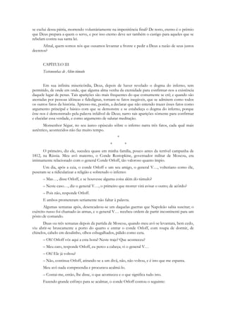 se exclui dessa pátria, morrendo voluntàriamente na impenitência final? De resto, eterno é o prêmio
que Deus prepara a quem o serve, e por isso eterno deve ser também o castigo para aqueles que se
rebelam contra sua santa lei.
      Afinal, quem somos nós que ousamos levantar a fronte e pedir a Deus a razão de seus justos
decretos?


      CAPÍTULO III
      Testemunhas de Além-túmulo


       Em sua infinita misericórdia, Deus, depois de haver revelado o dogma do inferno, tem
permitido, de onde em onde, que alguma alma venha da eternidade para confirmar-nos a existência
daquele lugar de penas. Tais aparições são mais frequentes do que comumente se crê; e quando são
atestadas por pessoas idôneas e fidedignas, tornam-se fatos inegáveis, que se admitem como todos
os outros fatos da história. Apresso-me, porém, a declarar que não entendo trazer êsses fatos como
argumento principal e básico com que se demonstre e se estabeleça o dogma do inferno, porque
êste nos é demonstrado pela palavra infalível de Deus; narro tais aparições sòmente para confirmar
e elucidar essa verdade, e como argumento de salutar meditação.
       Monsenhor Ségur, no seu áureo opúsculo sôbre o inferno narra três fatos, cada qual mais
autêntico, acontecidos não faz muito tempo.
                                                     *
                                                *        *
      O primeiro, diz ele, sucedeu quase em minha família, pouco antes da terrível campanha de
1812, na Rússia. Meu avô materno, o Conde Rostopkine, governador militar de Moscou, era
intimamente relacionado com o general Conde Orloff, tão valoroso quanto ímpio.
      Um dia, após a ceia, o conde Orloff e um seu amigo, o general V…, volteriano como êle,
puseram-se a ridicularizar a religião e sobretudo o inferno:
      – Mas…, disse Orloff, e se houvesse alguma coisa além do túmulo?
      – Neste caso…, diz o general V…, o primeiro que morrer virá avisar o outro; de acôrdo?
      – Pois não, responde Orloff.
      E ambos prometeram seriamente não faltar à palavra.
       Algumas semanas após, desencadeou-se um daquelas guerras que Napoleão sabia suscitar; o
exército russo foi chamado às armas, e o general V… recebeu ordem de partir incontinenti para um
pôsto de comando.
       Duas ou três semanas depois da partida de Moscou, quando meu avô se levantara, bem cedo,
viu abrir-se bruscamente a porto do quarto e entrar o conde Orloff, com roupa de dormir, de
chinelos, cabelo em desalinho, olhos esbugalhados, pálido como cera.
      – Oh! Orloff vós aqui a esta hora? Neste traje? Que aconteceu?
      – Meu caro, responde Orloff, eu perco a cabeça; vi o general V…
      – Oh! Ele já voltou?
      – Não, continua Orloff, atirando-se a um divã, não, não voltou, e é isto que me espanta.
      Meu avô nada compreendia e procurava acalmá-lo.
      – Contai-me, então, lhe disse, o que aconteceu e o que significa tudo isto.
      Fazendo grande esfôrço para se acalmar, o conde Orloff contou o seguinte:
 