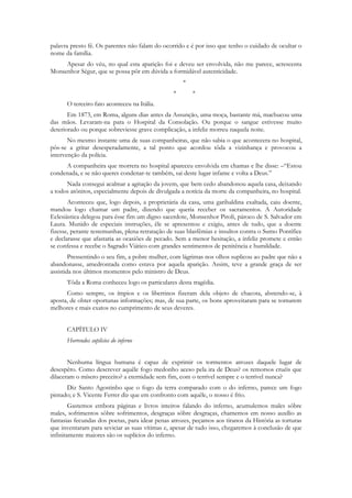 palavra presto fé. Os parentes não falam do ocorrido e é por isso que tenho o cuidado de ocultar o
nome da família.
     Apesar do véu, no qual esta aparição foi e deveu ser envolvida, não me parece, acrescenta
Monsenhor Ségur, que se possa pôr em dúvida a formidável autenticidade.
                                                    *
                                                *       *
      O terceiro fato aconteceu na Itália.
       Em 1873, em Roma, alguns dias antes da Assunção, uma moça, bastante má, machucou uma
das mãos. Levaram-na para o Hospital da Consolação. Ou porque o sangue estivesse muito
deteriorado ou porque sobreviesse grave complicação, a infeliz morreu naquela noite.
       No mesmo instante uma de suas companheiras, que não sabia o que acontecera no hospital,
pôs-se a gritar desesperadamente, a tal ponto que acordou tôda a vizinhança e provocou a
intervenção da polícia.
     A companheira que morrera no hospital apareceu envolvida em chamas e lhe disse: –“Estou
condenada, e se não queres condenar-te também, sai deste lugar infame e volta a Deus.”
      Nada consegui acalmar a agitação da jovem, que bem cedo abandonou aquela casa, deixando
a todos atônitos, especialmente depois de divulgada a notícia da morte da companheira, no hospital.
       Aconteceu que, logo depois, a proprietária da casa, uma garibaldina exaltada, caiu doente,
mandou logo chamar um padre, dizendo que queria receber os sacramentos. A Autoridade
Eclesiástica delegou para êsse fim um digno sacerdote, Monsenhor Piroli, pároco de S. Salvador em
Laura. Munido de especiais instruções, êle se apresentou e exigiu, antes de tudo, que a doente
fizesse, perante testemunhas, plena retratação de suas blasfêmias e insultos contra o Sumo Pontífice
e declarasse que afastaria as ocasiões de pecado. Sem a menor hesitação, a infeliz promete e então
se confessa e recebe o Sagrado Viático com grandes sentimentos de penitência e humildade.
        Pressentindo o seu fim, a pobre mulher, com lágrimas nos olhos suplicou ao padre que não a
abandonasse, amedrontada como estava por aquela aparição. Assim, teve a grande graça de ser
assistida nos últimos momentos pelo ministro de Deus.
      Tôda a Roma conheceu logo os particulares desta tragédia.
      Como sempre, os ímpios e os libertinos fizeram dela objeto de chacota, abstendo-se, à
aposta, de obter oportunas informações; mas, de sua parte, os bons aproveitaram para se tornarem
melhores e mais exatos no cumprimento de seus deveres.


      CAPÍTULO IV
      Horrendos suplícios do inferno


       Nenhuma língua humana é capaz de exprimir os tormentos atrozes daquele lugar de
desespêro. Como descrever aquêle fogo medonho aceso pela ira de Deus? os remorsos cruéis que
dilaceram o mísero preceito? a eternidade sem fim, com o terrível sempre e o terrível nunca?
      Diz Santo Agostinho que o fogo da terra comparado com o do inferno, parece um fogo
pintado; e S. Vicente Ferrer diz que em confronto com aquêle, o nosso é frio.
        Gastemos embora páginas e livros inteiros falando do inferno, acumulemos males sôbre
males, sofrimentos sôbre sofrimentos, desgraças sôbre desgraças, chamemos em nosso auxílio as
fantasias fecundas dos poetas, para idear penas atrozes, peçamos aos tiranos da História as torturas
que inventaram para seviciar as suas vítimas e, apesar de tudo isso, chegaremos à conclusão de que
infinitamente maiores são os suplícios do inferno.
 