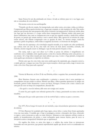 *
                                                   *       *
      Santa Tereza foi um dia arrebatada em êxtase e levada ao inferno para ver o seu lugar, caso
não se emendasse de certo defeito.
        Ela mesma conta em sua autobiografia:
       “Estando um dia em oração, fui transportada, sem saber como, em corpo e alma, ao inferno.
Compreendi que Deus queria mostrar-me o lugar que ocuparia, se não mudasse de vida. Não tenho
palavras que possam dar uma pequena idéia desse tormento incompreensível. Sentia em minha alma
um fogo que me devorava e o corpo sofria dores insuportáveis. Dúrante minha vida passei por
duros sofrimentos, mas, nem se comparavam com os que tive naquela ocasião; e ainda êsses subiam
de ponto, ao pensar que seriam eternos e sem o menor alívio. Mas, apesar de as torturas do corpo
serem atrozes, não tinham comparação com as agonias da alma. Ao mesmo tempo, sentia-me
queimar e partir em pedaços, sofria tôdas as angústias da morte e os horrores do desespêro.
       Num raio de esperança e de consolação naquela moradia, aí se respira um odor pestilencial,
que sufoca; nem um raio de luz, mas tudo são trevas da mais densa escuridão; contudo, oh!
mistério, mesmo naquele escuro se distingue o que de mais penoso há para a vista.
       Em suma, tudo o que ouvi dizer ou li sôbre as penas do inferno é insignificante em
confronto com a realidade; entre aquelas penas e estas há a mesma diferença entre uma pessoa e o
seu retrato. Ai! o fogo dêste mundo por mais ardente que seja, é como o fogo pintado, comparado
com aquêle que atormenta os réprobos no inferno.
       Há dez anos que tive esta visão, mas estou ainda agora tão espantada, que, enquanto escrevo,
o mêdo gela-me o sangue nas veias. Em meio às provocações e dores que tenho, trago à mente esta
visão e de aí tiro fôrça para tudo suportar”.
                                                       *
                                                   *       *
        Vicente de Beauvais, no livro 25 de sua História, refere o seguinte fato, acontecido pleno ano
1000.
      Dois libertinos fizeram uma combinação: o primeiro a morrer viria à terra participar ao
companheiro em que estado se achava. Morreu um deles, e Deus permitiu aparecesse ao amigo: era
horrendo, parecia sofrer duramente e suava em bicas. Enxugou a fronte com a mão e deixou cair
uma gota de suor no braço do companheiro, dizendo-lhe:
        – Eis qual é o suor do inferno; dêle terás um vestígio até à morte.
       E assim foi, pois aquêle suor infernal queimou-lhe o braço, penetrando na carne com dores
inauditas.
        Bom para êle que soube aproveitar-se de tão terrível lição e retirou-se para o convento.
                                                       *
                                                   *       *
       Em 1873, Nova Iorque foi teatro de um incêndio, cujas circunstâncias apresentam a imagem
do inferno.
       O Circo Baunum foi assaltado pelo fogo; tigres, ursos, leões e outras feras foram queimadas
vivas nas suas jaulas. À medida que o fogo se propagava, crescia o desespêro das feras, sobretudo
os tigres e ursos tornavam-se cada vez mais furiosos. Atiraram-se com supremo esfôrço contra as
grades, já incandescentes, da prisão, e eram rechaçados quais massas inertes, para de novo se
arrojarem contra o insuportável obstáculo que os aprisionava.
      Os rugidos dos leões, os urros dos tigres e o aulidos das outras feras se misturavam
formando um som pavoroso, que parecia reproduzirem aquêle que devem ouvir os condenados no
inferno.
 