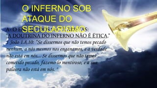 A- O ENSINO DOS SECULARISTAS:
"A DOUTRINA DO INFERNO NÃO É ÉTICA.”
1 João 1.8,10: “Se dissermos que não temos pecado
nenhum, a nós mesmos nos enganamos, e a verdade
não está em nós... Se dissermos que não temos
cometido pecado, fazemo-lo mentiroso, e a sua
palavra não está em nós. "
O INFERNO SOB
ATAQUE DO
SECULARISMO
 