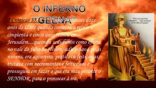 2 Crônicas 33.1,6: " Tinha Manassés doze
anos de idade quando começou a reinar e
cinqüenta e cinco anos reinou em
Jerusalém....queimou seus filhos como oferta
no vale do filho de Hinom, adivinhava pelas
nuvens, era agoureiro, praticava feitiçarias,
tratava com necromantes e feiticeiros e
prosseguiu em fazer o que era mau perante o
SENHOR, para o provocar à ira. "
 