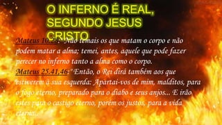 O INFERNO É REAL,
SEGUNDO JESUS
CRISTOMateus 10.28:" Não temais os que matam o corpo e não
podem matar a alma; temei, antes, aquele que pode fazer
perecer no inferno tanto a alma como o corpo.
Mateus 25.41,46:" Então, o Rei dirá também aos que
estiverem à sua esquerda: Apartai-vos de mim, malditos, para
o fogo eterno, preparado para o diabo e seus anjos... E irão
estes para o castigo eterno, porém os justos, para a vida
eterna.. "
 