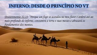 Deuteronomio 32.22: “Porque um fogo se acendeu no meu furor e arderá até ao
mais profundo do inferno, consumirá a terra e suas messes e abrasará os
fundamentos dos montes.
INFERNO: DESDE O PRINCÍPIO NO VT
 