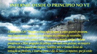 2 Pedro 2:4-5,9: “Porque se Deus não poupou a anjos quando pecaram,
mas lançou-os no inferno, e os entregou aos abismos da escuridão,
reservando-os para o juízo; Se não poupou ao mundo antigo, embora
preservasse a Noé, pregador da justiça, com mais sete pessoas, ao trazer o
dilúvio sobre o mundo dos ímpios; Também sabe o Senhor livrar da
tentação os piedosos, e reservar para o dia do juízo os injustos, que já estão
INFERNO: DESDE O PRINCÍPIO NO VT
 