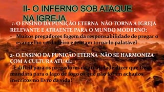 II- O INFERNO SOB ATAQUE
NA IGREJA1- O ENSINO DA PUNIÇÃO ETERNA NÃO TORNA A IGREJA
RELEVANTE E ATRAENTE PARA O MUNDO MODERNO:
- Muitos pregadores fogem da responsabilidade de pregar o
evangelho verdadeiro e tentam torna-lo palatável
2- O ENSINO DA PUNIÇÃO ETERNA NÃO SE HARMONIZA
COM A CULTURA ATUAL:
- É difícil para os pregadores da atualidade dizer que Deus
mandará para o lago de fogo os que não foram achados
inscritos no livro da vida!
 