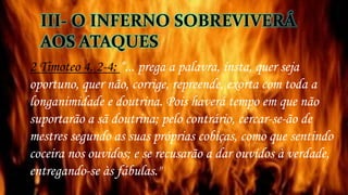2 Timoteo 4. 2-4: “... prega a palavra, insta, quer seja
oportuno, quer não, corrige, repreende, exorta com toda a
longanimidade e doutrina. Pois haverá tempo em que não
suportarão a sã doutrina; pelo contrário, cercar-se-ão de
mestres segundo as suas próprias cobiças, como que sentindo
coceira nos ouvidos; e se recusarão a dar ouvidos à verdade,
entregando-se às fábulas."
III- O INFERNO SOBREVIVERÁ
AOS ATAQUES
 