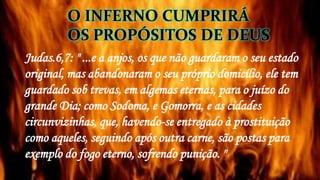 Judas.6,7: " ...e a anjos, os que não guardaram o seu estado
original, mas abandonaram o seu próprio domicílio, ele tem
guardado sob trevas, em algemas eternas, para o juízo do
grande Dia; como Sodoma, e Gomorra, e as cidades
circunvizinhas, que, havendo-se entregado à prostituição
como aqueles, seguindo após outra carne, são postas para
exemplo do fogo eterno, sofrendo punição. "
O INFERNO CUMPRIRÁ
OS PROPÓSITOS DE DEUS
 