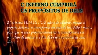 O INFERNO CUMPRIRÁ
OS PROPÓSITOS DE DEUS
2 Coríntios 11.14,15: : "...E não é de admirar, porque o
próprio Satanás se transforma em anjo de luz. Não é muito,
pois, que os seus próprios ministros se transformem em
ministros de justiça; e o fim deles será conforme as suas
obras. "
 