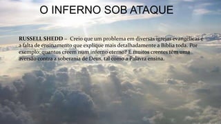 O INFERNO SOB ATAQUE
RUSSELL SHEDD – Creio que um problema em diversas igrejas evangélicas é
a falta de ensinamento que explique mais detalhadamente a Bíblia toda. Por
exemplo: quantos creem num inferno eterno? E muitos crentes têm uma
aversão contra a soberania de Deus, tal como a Palavra ensina.
 