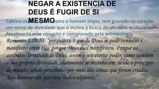 NEGAR A EXISTENCIA DE
DEUS É FUGIR DE SI
MESMOCalvino explica que mesmo o homem ímpio, tem gravado no coração
um senso de divindade que o inclina à busca de um deus qualquer.
Atualmente esse conceito é comprovado pela antropologia.
Romanos 1.19,20: “porquanto o que de Deus se pode conhecer é
manifesto entre eles, porque Deus lhes manifestou. Porque os
atributos invisíveis de Deus, assim o seu eterno poder, como também
a sua própria divindade, claramente se reconhecem, desde o princípio
do mundo, sendo percebidos por meio das coisas que foram criadas.
Tais homens são, por isso, indesculpáveis;”
 