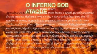 O INFERNO SOB
ATAQUEApocalípse 20.11-15: “Vi um grande trono branco e aquele que nele se assenta,
de cuja presença fugiram a terra e o céu, e não se achou lugar para eles. Vi
também os mortos, os grandes e os pequenos, postos em pé diante do trono.
Então, se abriram livros. Ainda outro livro, o Livro da Vida, foi aberto. E os
mortos foram julgados, segundo as suas obras, conforme o que se achava
escrito nos livros. Deu o mar os mortos que nele estavam. A morte e o além
entregaram os mortos que neles havia. E foram julgados, um por um, segundo
as suas obras. Então, a morte e o inferno foram lançados para dentro do lago
de fogo. Esta é a segunda morte, o lago de fogo. E, se alguém não foi achado
inscrito no Livro da Vida, esse foi lançado para dentro do lago de fogo. "
TEXTO BÁSICO
 