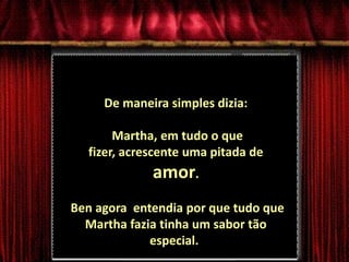 De maneira simples dizia: Martha, em tudo o que fizer, acrescente uma pitada de amor. Ben agora  entendia por que tudo que Martha fazia tinha um sabor tão especial..