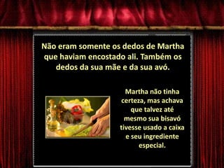 Não eram somente os dedos de Martha que haviam encostado ali. Também os dedos da sua mãe e da sua avó.Martha não tinha certeza, mas achava que talvez até mesmo sua bisavó tivesse usado a caixa e seu ingrediente especial.