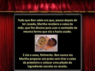 Tudo que Ben sabia era que, pouco depois de ter casado, Martha recebera a caixa da mãe, que lhe dissera para usar o conteúdo da mesma forma que ela o havia usado.E ela o usou, fielmente. Ben nunca viu Martha preparar um prato sem tirar a caixa da prateleira e colocar uma pitada do ingrediente secreto na receita.