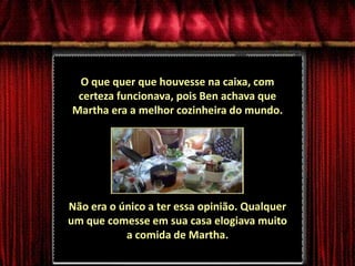 O que quer que houvesse na caixa, com certeza funcionava, pois Ben achava que Martha era a melhor cozinheira do mundo. Não era o único a ter essa opinião. Qualquer um que comesse em sua casa elogiava muito a comida de Martha.