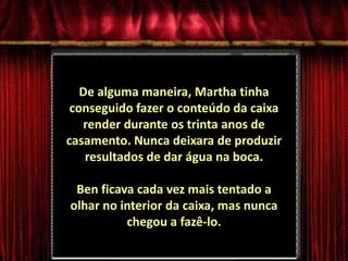 De alguma maneira, Martha tinha conseguido fazer o conteúdo da caixa render durante os trinta anos de casamento. Nunca deixara de produzir resultados de dar água na boca.Ben ficava cada vez mais tentado a olhar no interior da caixa, mas nunca chegou a fazê-lo.