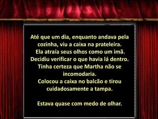 Até que um dia, enquanto andava pela cozinha, viu a caixa na prateleira. Ela atraía seus olhos como um imã. Decidiu verificar o que havia lá dentro. Tinha certeza que Martha não se incomodaria. Colocou a caixa no balcão e tirou cuidadosamente a tampa. Estava quase com medo de olhar. 