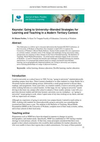 Journal of Open, Flexible and Distance Learning, 20(2)
21
Keynote: Going to University—Blended Strategies for
Learning and Teaching in a Modern Tertiary Context
Dr Dianne Forbes, Te Kura Toi Tangata Faculty of Education, University of Waikato
Abstract
This think piece is a follow-up to a keynote delivered at the biennial DEANZ Conference, at
the University of Waikato in Hamilton, New Zealand, in April 2016. It explores the
University of Waikato’s Mixed Media Pathway. Dianne Forbes ponders her own experiences
as a tertiary student, considers some of the changes and challenges facing universities today,
and presents one response to these changes in the form of blended learning. The Bachelor of
Teaching, Mixed Media Presentation—an initial teacher education degree at the University
of Waikato—is used to illustrate the benefits and challenges of blended learning for students
and lecturers. It is proposed that students based on campus can benefit from blended
learning, just as geographically dispersed students can. Going to university can comprise
active learning partnerships at a range of physical locations.
Keywords: online learning; distance education; flexible learning; teacher education
Introduction
I went to university as a school leaver in 1989. For me, “going to university” entailed physically
attending campus most days. There I joined a hundred or so other students in a large theatre for a
50-minute lecture and note-taking session, followed by a small group tutorial to discuss ideas,
readings, and assignments. Some years later, as a masters student, I went to university part time
while working full-time as a school teacher. At that stage, for me, “going to university” meant
driving to the inner city campus after school to attend a 3-hour weekly seminar. Later still, as a
part-time doctoral student and full-time lecturer, university was my workplace—so “going to
university” meant going to work, where I spent some of my time working on my thesis, and met
with my supervisors on campus.
Although my experience of going to university was campus-based, I started to teach online in
2002, working with students for whom physically going to university was something that
occurred just three times a year. The students in the Bachelor of Teaching, Mixed Media
Presentation (MMP) at the University of Waikato, complete most of their study at home, online,
and in base schools in their local areas.
Teaching online
Programmes such as MMP have been developed in response to changes in society,
demographics, and student needs. Specifically, MMP was established in 1997 during a teacher
shortage in rural primary schools. At that time, many principals considered that there were
people in their school communities who would be ideal candidates for teacher education, but
who were unable to leave their regions due to adult commitments. For many of these potential
 