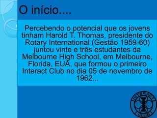 O início....
  Percebendo o potencial que os jovens
tinham Harold T. Thomas, presidente do
  Rotary International (Gestão 1959-60)
     juntou vinte e três estudantes da
Melbourne High School, em Melbourne,
   Florida, EUA, que formou o primeiro
Interact Club no dia 05 de novembro de
                   1962...
 
