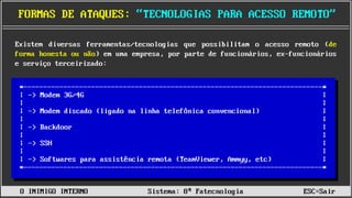 ______________________________________________________________________________________________________________________________________________________________________________
FORMAS DE ATAQUES: “TECNOLOGIAS PARA ACESSO REMOTO”
O INIMIGO INTERNO Sistema: 8ª Fatecnologia ESC=Sair
Existem diversas ferramentas/tecnologias que possibilitam o acesso remoto (de
forma honesta ou não) em uma empresa, por parte de funcionários, ex-funcionários
e serviço terceirizado:
*---------------------------------------------------------------------------*
| |
| |
| |
| |
| |
| |
| |
| |
| |
*---------------------------------------------------------------------------*
-> Modem 3G/4G
-> Modem discado (ligado na linha telefônica convencional)
-> Backdoor
-> SSH
-> Softwares para assistência remota (TeamViewer, Ammyy, etc)
 