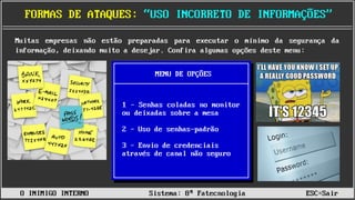 ______________________________________________________________________________________________________________________________________________________________________________
FORMAS DE ATAQUES: “USO INCORRETO DE INFORMAÇÕES”
O INIMIGO INTERNO Sistema: 8ª Fatecnologia ESC=Sair
Muitas empresas não estão preparadas para executar o mínimo da segurança da
informação, deixando muito a desejar. Confira algumas opções deste menu:
1 – Senhas coladas no monitor
ou deixadas sobre a mesa
2 – Uso de senhas-padrão
3 – Envio de credenciais
através de canal não seguro
MENU DE OPÇÕES
 