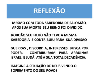 REFLEXÃO 
MESMO COM TODA SABEDORIA DE SALOMÃO 
APÓS SUA MORTE SEU REINO FOI DIVIDIDO. 
ROBOÃO SEU FILHO NÃO TEVE A MESMA 
SABEDORIA E CONTRIBUIU PARA SUA DIVISÃO 
GUERRAS , DISCORDIA, INTERESSES, BUSCA POR 
PODER, CONTRIBUIRAM PARA ARRUINAR 
ISRAEL E JUDÁ ATÉ A SUA TOTAL DECADÊNCIA. 
IMAGINE A SITUAÇÃO DE DEUS VENDO O 
SOFRIMENTO DO SEU POVO? 
 