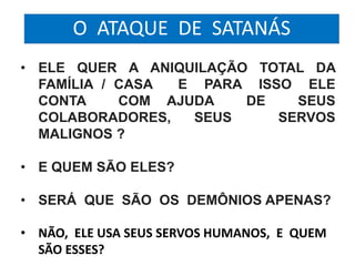 O ATAQUE DE SATANÁS 
• ELE QUER A ANIQUILAÇÃO TOTAL DA 
FAMÍLIA / CASA E PARA ISSO ELE 
CONTA COM AJUDA DE SEUS 
COLABORADORES, SEUS SERVOS 
MALIGNOS ? 
• E QUEM SÃO ELES? 
• SERÁ QUE SÃO OS DEMÔNIOS APENAS? 
• NÃO, ELE USA SEUS SERVOS HUMANOS, E QUEM 
SÃO ESSES? 
 