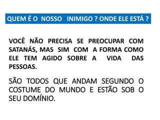 QUEM É O NOSSO INIMIGO ? ONDE ELE ESTÁ ? 
VOCÊ NÃO PRECISA SE PREOCUPAR COM 
SATANÁS, MAS SIM COM A FORMA COMO 
ELE TEM AGIDO SOBRE A VIDA DAS 
PESSOAS. 
SÃO TODOS QUE ANDAM SEGUNDO O 
COSTUME DO MUNDO E ESTÃO SOB O 
SEU DOMÍNIO. 
 