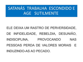 SATANÁS TRABALHA ESCONDIDO E 
AGE SUTILMENTE 
ELE DEIXA UM RASTRO DE PERVERSIDADE, 
DE INFIDELIDADE, REBELDIA, DESUNIÃO, 
INDISCIPLINA, PROVOCANDO NAS 
PESSOAS PERDA DE VALORES MORAIS E 
INDUZINDO-AS AO PECADO. 
 