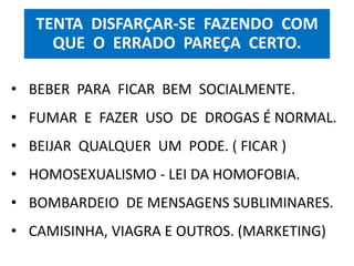 TENTA DISFARÇAR-SE FAZENDO COM 
QUE O ERRADO PAREÇA CERTO. 
• BEBER PARA FICAR BEM SOCIALMENTE. 
• FUMAR E FAZER USO DE DROGAS É NORMAL. 
• BEIJAR QUALQUER UM PODE. ( FICAR ) 
• HOMOSEXUALISMO - LEI DA HOMOFOBIA. 
• BOMBARDEIO DE MENSAGENS SUBLIMINARES. 
• CAMISINHA, VIAGRA E OUTROS. (MARKETING) 
 