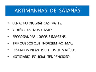ARTIMANHAS DE SATANÁS 
• CENAS PORNOGRÁFICAS NA TV. 
• VIOLÊNCIAS NOS GAMES. 
• PROPAGANDAS, JOGOS E IMAGENS. 
• BRINQUEDOS QUE INDUZEM AO MAL. 
• DESENHOS INFANTIS CHEIOS DE MALÍCIAS. 
• NOTICIÁRIO POLICIAL TENDENCIOSO. 
 