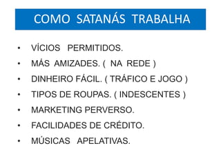 COMO SATANÁS TRABALHA 
• VÍCIOS PERMITIDOS. 
• MÁS AMIZADES. ( NA REDE ) 
• DINHEIRO FÁCIL. ( TRÁFICO E JOGO ) 
• TIPOS DE ROUPAS. ( INDESCENTES ) 
• MARKETING PERVERSO. 
• FACILIDADES DE CRÉDITO. 
• MÚSICAS APELATIVAS. 
 