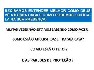 RECISAMOS ENTENDER MELHOR COMO DEUS 
VÊ A NOSSA CASA E COMO PODEMOS EDIFICÁ- 
LA NA SUA PRESENÇA. 
MUITAS VEZES NÃO ESTAMOS SABENDO COMO FAZER . 
COMO ESTÁ O ALICERSE (BASE) DA SUA CASA? 
COMO ESTÁ O TETO ? 
E AS PAREDES DE PROTEÇÃO? 
 