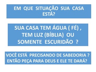 EM QUE SITUAÇÃO SUA CASA 
ESTÁ? 
SUA CASA TEM ÁGUA ( FÉ) , 
TEM LUZ (BÍBLIA) OU 
SOMENTE ESCURIDÃO ? 
VOCÊ ESTÁ PRECISANDO DE SABEDORIA ? 
ENTÃO PEÇA PARA DEUS E ELE TE DARÁ? 
 
