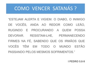 COMO VENCER SATANÁS ? 
“ESTEJAM ALERTA E VIGIEM. O DIABO, O INIMIGO 
DE VOCÊS, ANDA AO REDOR COMO LEÃO, 
RUGINDO E PROCURANDO A QUEM POSSA 
DEVORAR. RESISTAM-LHE, PERMANECENDO 
FIRMES NA FÉ, SABENDO QUE OS IRMÃOS QUE 
VOCÊS TÊM EM TODO O MUNDO ESTÃO 
PASSANDO PELOS MESMOS SOFRIMENTOS.” 
I PEDRO 5.8-9 
 
