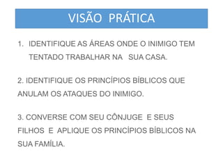 VISÃO PRÁTICA 
1. IDENTIFIQUE AS ÁREAS ONDE O INIMIGO TEM 
TENTADO TRABALHAR NA SUA CASA. 
2. IDENTIFIQUE OS PRINCÍPIOS BÍBLICOS QUE 
ANULAM OS ATAQUES DO INIMIGO. 
3. CONVERSE COM SEU CÔNJUGE E SEUS 
FILHOS E APLIQUE OS PRINCÍPIOS BÍBLICOS NA 
SUA FAMÍLIA. 
 